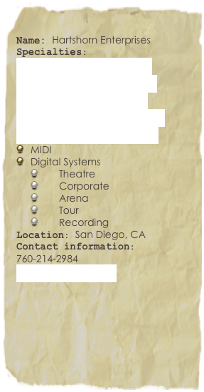 
Name: Hartshorn EnterprisesSpecialties: 
Theatre Sound Design
Live Sound Engineering
Audio System Design
Wireless System Design
Synthesizer Programing
MIDI
Digital Systems
Theatre
Corporate
Arena
Tour
Recording
Location: San Diego, CA
Contact information:
760-214-2984
mail@heaudio.com

