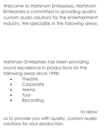 Welcome to Hartshorn Enterprises. Hartshorn Enterprises is committed to providing quality, custom audio solutions for the entertainment industry. We specialize in the following areas:
Theatrical Sound Design
Live Audio Engineering
Wireless System Applications
Synthesizer Programing
Audio System Design
Hartshorn Enterprises has been providing sound excellence in productions for the following areas since 1998: 
Theatre
Corporate
Arena
Tour
Recording

Contact Hartshorn Enterprises to allow us to provide you with quality, custom audio solutions for your production.